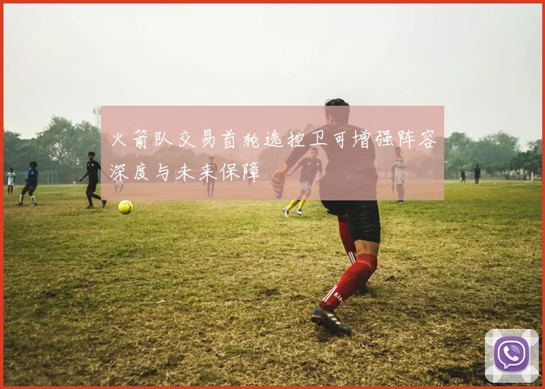 火箭队交易首轮选控卫可增强阵容深度与未来保障