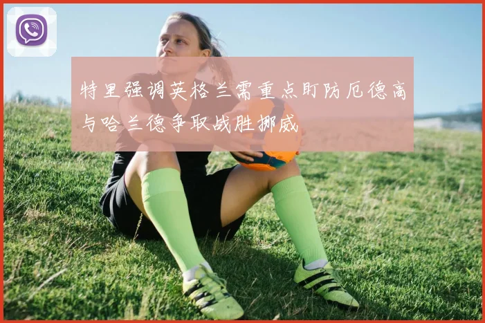 特里强调英格兰需重点盯防厄德高与哈兰德争取战胜挪威