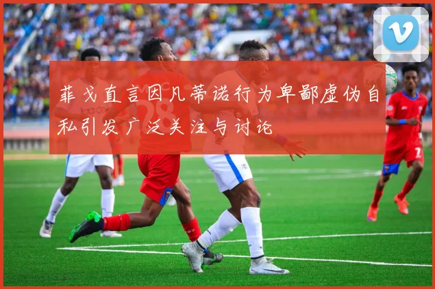 菲戈直言因凡蒂诺行为卑鄙虚伪自私引发广泛关注与讨论