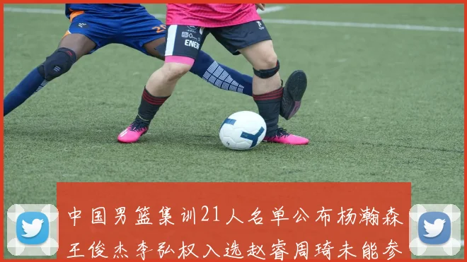 中国男篮集训21人名单公布杨瀚森王俊杰李弘权入选赵睿周琦未能参加