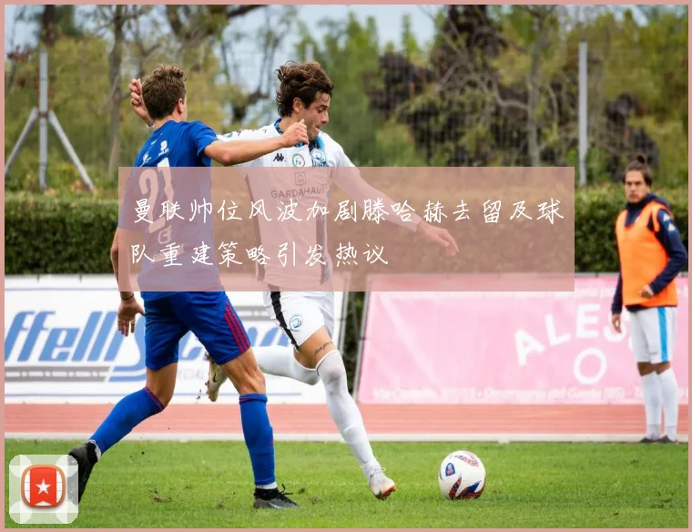 曼联帅位风波加剧滕哈赫去留及球队重建策略引发热议