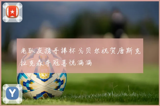 老队友携手捧杯戈贝尔祝贺唐斯克拉克森夺冠喜悦满满