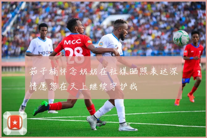 茹子楠怀念奶奶在社媒晒照表达深情愿您在天上继续守护我