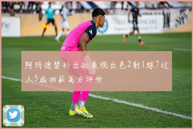阿玛德替补出战表现出色2射1球7过人5成功获高分评价