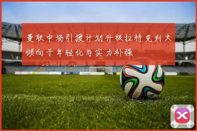 曼联中场引援计划升级拉特克利夫倾向于年轻化与实力补强