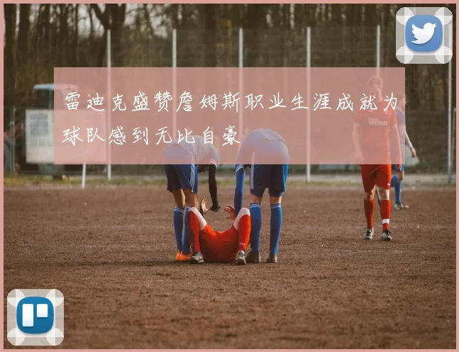 雷迪克盛赞詹姆斯职业生涯成就为球队感到无比自豪