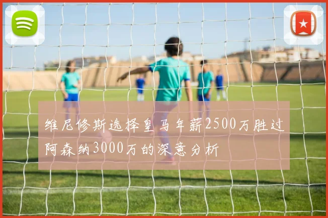 维尼修斯选择皇马年薪2500万胜过阿森纳3000万的深意分析