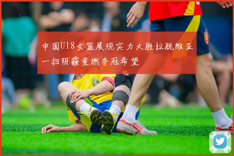中国U18女篮展现实力大胜拉脱维亚一扫阴霾重燃夺冠希望