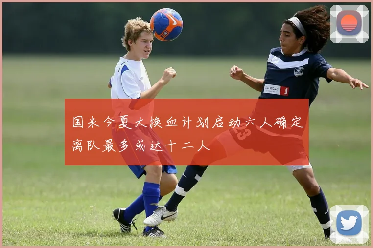 国米今夏大换血计划启动六人确定离队最多或达十二人