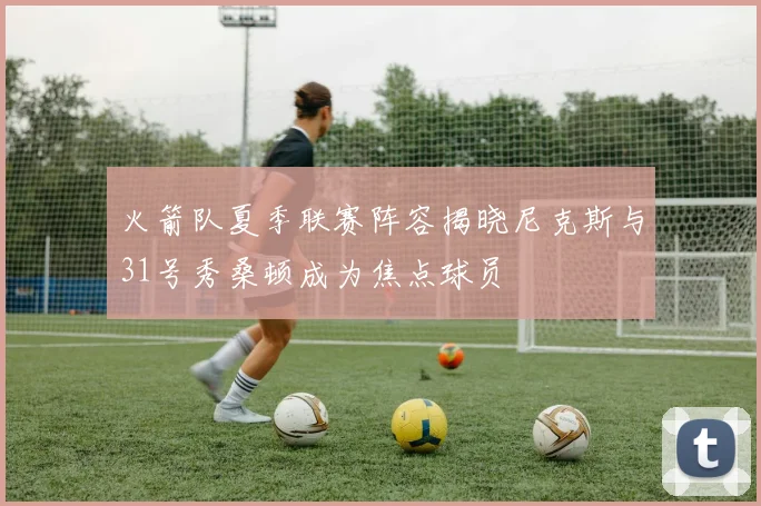 火箭队夏季联赛阵容揭晓尼克斯与31号秀桑顿成为焦点球员