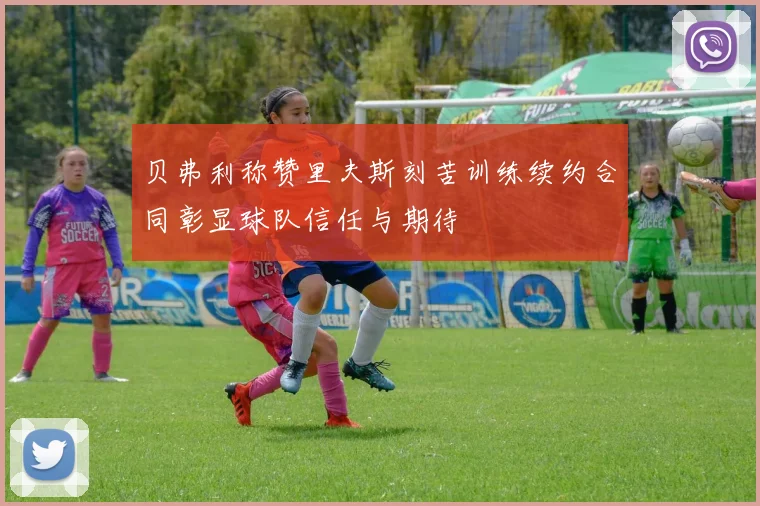 贝弗利称赞里夫斯刻苦训练续约合同彰显球队信任与期待