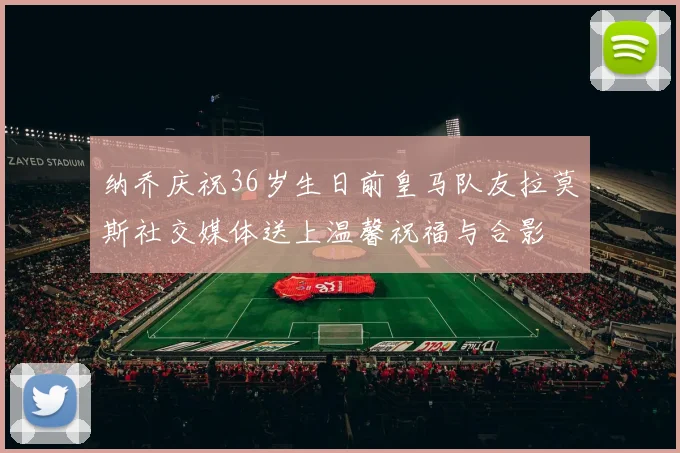 纳乔庆祝36岁生日前皇马队友拉莫斯社交媒体送上温馨祝福与合影