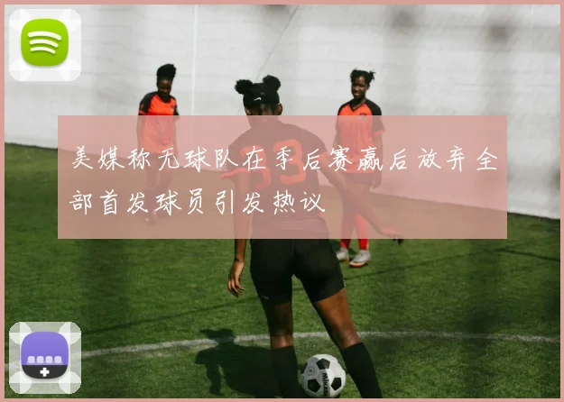 美媒称无球队在季后赛赢后放弃全部首发球员引发热议