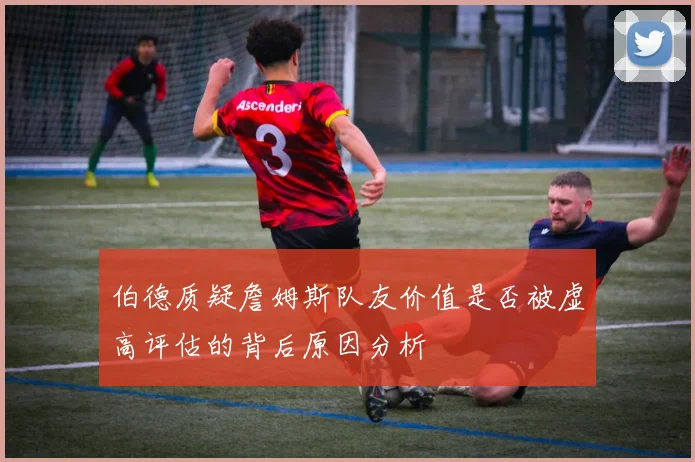 伯德质疑詹姆斯队友价值是否被虚高评估的背后原因分析