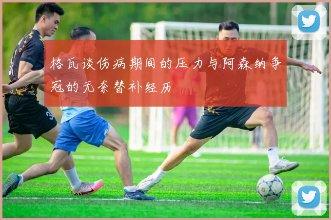 格瓦谈伤病期间的压力与阿森纳争冠的无奈替补经历