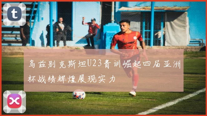乌兹别克斯坦U23青训崛起四届亚洲杯战绩辉煌展现实力