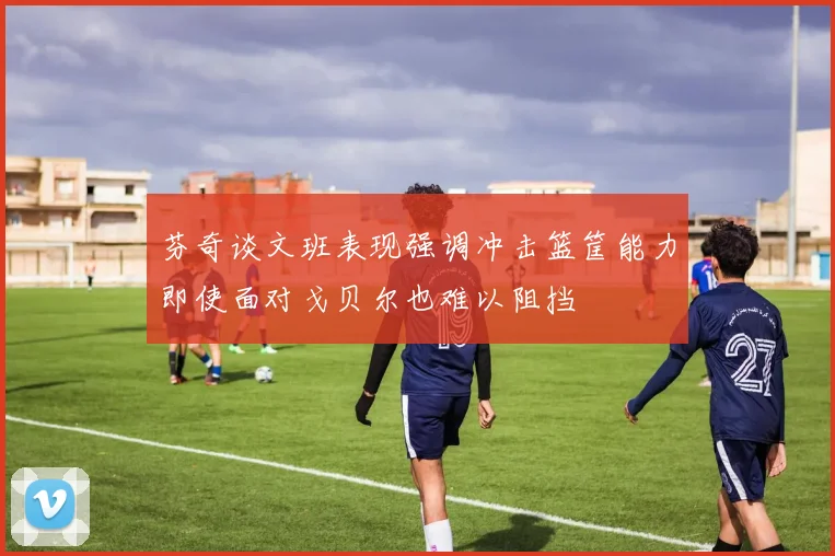 芬奇谈文班表现强调冲击篮筐能力即使面对戈贝尔也难以阻挡