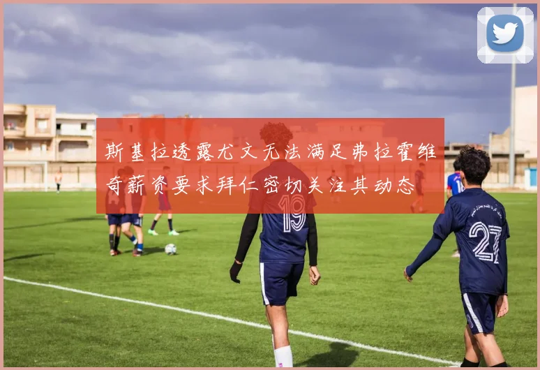 斯基拉透露尤文无法满足弗拉霍维奇薪资要求拜仁密切关注其动态