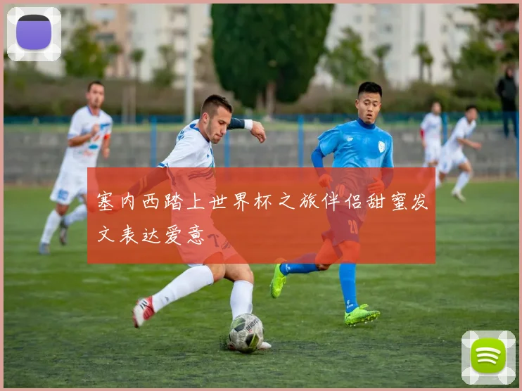 塞内西踏上世界杯之旅伴侣甜蜜发文表达爱意