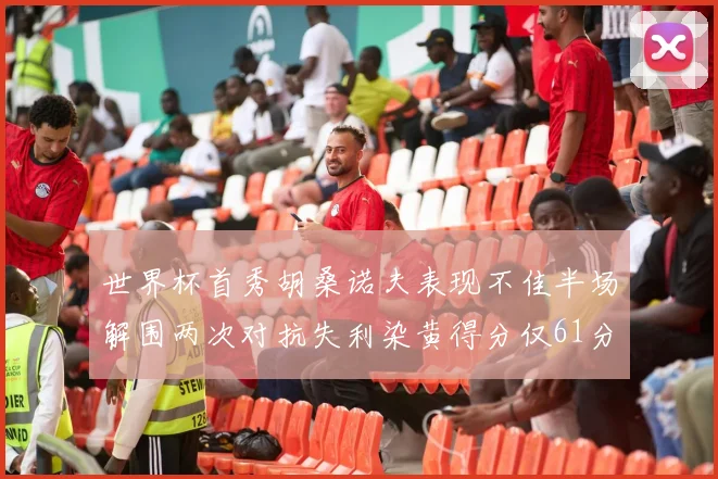 世界杯首秀胡桑诺夫表现不佳半场解围两次对抗失利染黄得分仅61分