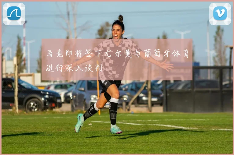 马竞即将签下尤尔曼与葡萄牙体育进行深入谈判