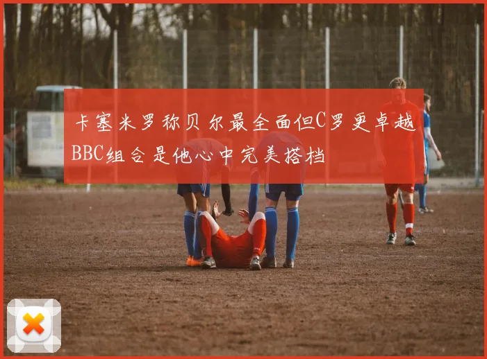 卡塞米罗称贝尔最全面但C罗更卓越BBC组合是他心中完美搭档