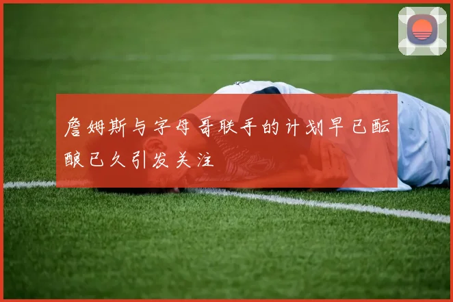 詹姆斯与字母哥联手的计划早已酝酿已久引发关注