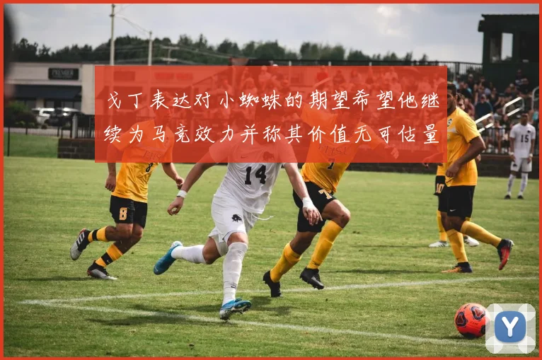 戈丁表达对小蜘蛛的期望希望他继续为马竞效力并称其价值无可估量