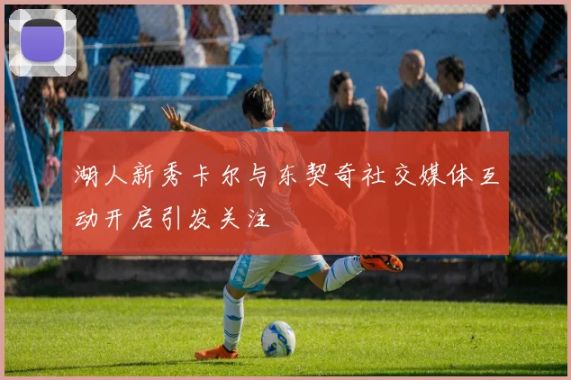 湖人新秀卡尔与东契奇社交媒体互动开启引发关注